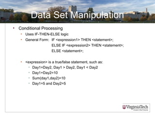 Data Set Manipulation
• Conditional Processing
• Uses IF-THEN-ELSE logic
• General Form: IF <expression1> THEN <statement>;
ELSE IF <expression2> THEN <statement>;
ELSE <statement>;
• <expression> is a true/false statement, such as:
• Day1=Day2, Day1 > Day2, Day1 < Day2
• Day1+Day2=10
• Sum(day1,day2)=10
• Day1=5 and Day2=5
 