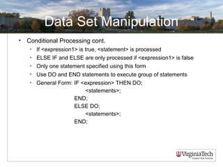 Data Set Manipulation
• Conditional Processing cont.
• If <expression1> is true, <statement> is processed
• ELSE IF and ELSE are only processed if <expression1> is false
• Only one statement specified using this form
• Use DO and END statements to execute group of statements
• General Form: IF <expression> THEN DO;
<statements>;
END;
ELSE DO;
<statements>;
END;
 
