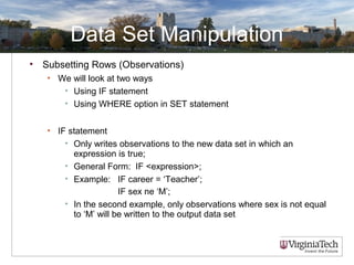 Data Set Manipulation
• Subsetting Rows (Observations)
• We will look at two ways
• Using IF statement
• Using WHERE option in SET statement
• IF statement
• Only writes observations to the new data set in which an
expression is true;
• General Form: IF <expression>;
• Example: IF career = ‘Teacher’;
IF sex ne ‘M’;
• In the second example, only observations where sex is not equal
to ‘M’ will be written to the output data set
 