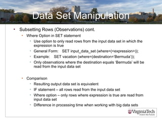 Data Set Manipulation
• Subsetting Rows (Observations) cont.
• Where Option in SET statement
• Use option to only read rows from the input data set in which the
expression is true
• General Form: SET input_data_set (where=(<expression>));
• Example: SET vacation (where=(destination=‘Bermuda’));
• Only observations where the destination equals ‘Bermuda’ will be
read from the input data set
• Comparison
• Resulting output data set is equivalent
• IF statement – all rows read from the input data set
• Where option – only rows where expression is true are read from
input data set
• Difference in processing time when working with big data sets
 