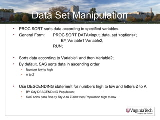 Data Set Manipulation
• PROC SORT sorts data according to specified variables
• General Form: PROC SORT DATA=input_data_set <options>;
BY Variable1 Variable2;
RUN;
• Sorts data according to Variable1 and then Variable2;
• By default, SAS sorts data in ascending order
• Number low to high
• A to Z
• Use DESCENDING statement for numbers high to low and letters Z to A
• BY City DESCENDING Population;
• SAS sorts data first by city A to Z and then Population high to low
 