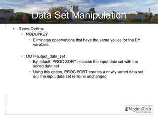 Data Set Manipulation
• Some Options
• NODUPKEY
• Eliminates observations that have the same values for the BY
variables
• OUT=output_data_set
• By default, PROC SORT replaces the input data set with the
sorted data set
• Using this option, PROC SORT creates a newly sorted data set
and the input data set remains unchanged
 