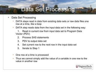 Data Set Processing
• Data Set Processing
• DATA steps read in data from existing data sets or raw data files one
row at a time, like a loop
• DATA step reads data from the input data set in the following way:
1. Read in current row from input data set to Program Data
Vector (PDV)
2. Process SAS statements
3. PDV to output data set
4. Set current row to the next row in the input data set
5. Iterate to Step 1
• One row at a time is processed
• Thus we cannot simply add the value of a variable in one row to the
value in another row
 