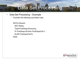Data Set Processing
• Data Set Processing – Example
• Consider the following submitted code:
DATA onboard;
SET dfwlax;
Total=FirstClass+Economy;
IF FirstClass=20 then FirstClassFull=1;
ELSE FirstClassFull=0;
RUN;
 