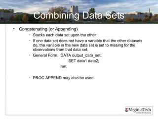 Combining Data Sets
• Concatenating (or Appending)
• Stacks each data set upon the other
• If one data set does not have a variable that the other datasets
do, the variable in the new data set is set to missing for the
observations from that data set.
• General Form: DATA output_data_set;
SET data1 data2;
run;
• PROC APPEND may also be used
 
