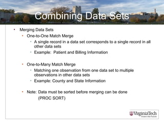 Combining Data Sets
• Merging Data Sets
• One-to-One Match Merge
• A single record in a data set corresponds to a single record in all
other data sets
• Example: Patient and Billing Information
• One-to-Many Match Merge
• Matching one observation from one data set to multiple
observations in other data sets
• Example: County and State Information
• Note: Data must be sorted before merging can be done
(PROC SORT)
 