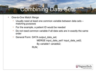 Combining Data Sets
• One-to-One Match Merge
• Usually need at least one common variable between data sets –
matching purposes
• For the example, a patient ID would be needed
• Do not need common variable if all data sets are in exactly the same
order
• General Form: DATA output_data_set;
MERGE input_data_set1 input_data_set2;
By variable1 variable2;
RUN;
 