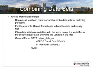 Combining Data Sets
• One-to-Many Match Merge
• Requires at least one common variable in the data sets for matching
purposes
• For the example, State information is in both the state and county
files
• If two data sets have variables with the same name, the variables in
the second data set will overwrite the variable in the first.
• General Form: DATA output_data_set;
MERGE Data1 Data2 Data3;
BY Variable1 Variable2;
RUN:
 