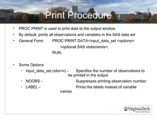 Print Procedure
• PROC PRINT is used to print data to the output window
• By default, prints all observations and variables in the SAS data set
• General Form: PROC PRINT DATA=input_data_set <options>
<optional SAS statements>;
RUN;
• Some Options
• input_data_set (obs=n) - Specifies the number of observations to
be printed in the output
• NOOBS - Suppresses printing observation number
• LABEL - Prints the labels instead of variable
names
 