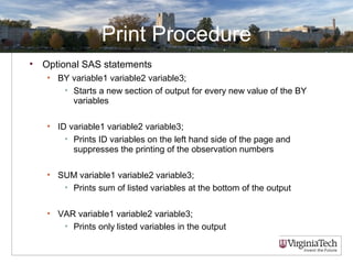 Print Procedure
• Optional SAS statements
• BY variable1 variable2 variable3;
• Starts a new section of output for every new value of the BY
variables
• ID variable1 variable2 variable3;
• Prints ID variables on the left hand side of the page and
suppresses the printing of the observation numbers
• SUM variable1 variable2 variable3;
• Prints sum of listed variables at the bottom of the output
• VAR variable1 variable2 variable3;
• Prints only listed variables in the output
 