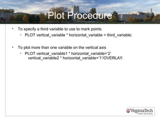 Plot Procedure
• To specify a third variable to use to mark points
• PLOT vertical_variable * horizontal_variable = third_variable;
• To plot more than one variable on the vertical axis
• PLOT vertical_variable1 * horizontal_variable=‘2’
vertical_variable2 * horizontal_variable=‘1’/OVERLAY;
 