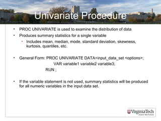 Univariate Procedure
• PROC UNIVARIATE is used to examine the distribution of data
• Produces summary statistics for a single variable
• Includes mean, median, mode, standard deviation, skewness,
kurtosis, quantiles, etc.
• General Form: PROC UNIVARIATE DATA=input_data_set <options>;
VAR variable1 variable2 variable3;
RUN ;
• If the variable statement is not used, summary statistics will be produced
for all numeric variables in the input data set.
 