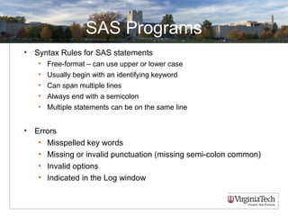SAS Programs
• Syntax Rules for SAS statements
• Free-format – can use upper or lower case
• Usually begin with an identifying keyword
• Can span multiple lines
• Always end with a semicolon
• Multiple statements can be on the same line
• Errors
• Misspelled key words
• Missing or invalid punctuation (missing semi-colon common)
• Invalid options
• Indicated in the Log window
 