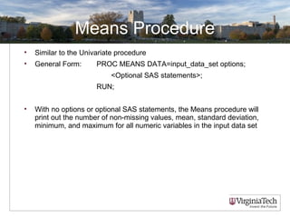 Means Procedure
• Similar to the Univariate procedure
• General Form: PROC MEANS DATA=input_data_set options;
<Optional SAS statements>;
RUN;
• With no options or optional SAS statements, the Means procedure will
print out the number of non-missing values, mean, standard deviation,
minimum, and maximum for all numeric variables in the input data set
 