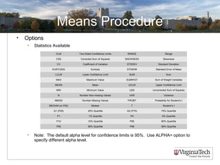 Means Procedure
• Options
• Statistics Available
• Note: The default alpha level for confidence limits is 95%. Use ALPHA= option to
specify different alpha level.
CLM Two-Sided Confidence Limits RANGE Range
CSS Corrected Sum of Squares SKEWNESS Skewness
CV Coefficient of Variation STDDEV Standard Deviation
KURTOSIS Kurtosis STDERR Standard Error of Mean
LCLM Lower Confidence Limit SUM Sum
MAX Maximum Value SUMWGT Sum of Weight Variables
MEAN Mean UCLM Upper Confidence Limit
MIN Minimum Value USS Uncorrected Sum of Squares
N Number Non-missing Values VAR Variance
NMISS Number Missing Values PROBT Probability for Student’s t
MEDIAN (or P50) Median T Student’s t
Q1 (P25) 25% Quantile Q3 (P75) 75% Quantile
P1 1% Quantile P5 5% Quantile
P10 10% Quantile P90 90% Quantile
P95 95% Quantile P99 99% Quantile
 