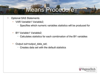 Means Procedure
• Optional SAS Statements
• VAR Variable1 Variable2;
• Specifies which numeric variables statistics will be produced for
• BY Variable1 Variable2;
• Calculates statistics for each combination of the BY variables
• Output out=output_data_set;
• Creates data set with the default statistics
 