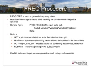 FREQ Procedure
• PROC FREQ is used to generate frequency tables
• Most common usage is create table showing the distribution of categorical
variables
• General Form: PROC FREQ DATA=input_data_set;
TABLE variable1*variable2*variable3/<options>;
RUN;
• Options
• LIST – prints cross tabulations in list format rather than grid
• MISSING – specifies that missing values should be included in the tabulations
• OUT=output_data_set – creates a data set containing frequencies, list format
• NOPRINT – suppress printing in the output window
• Use BY statement to get percentages within each category of a variable
 