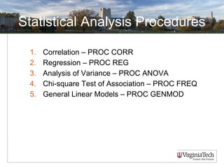 Statistical Analysis Procedures
1. Correlation – PROC CORR
2. Regression – PROC REG
3. Analysis of Variance – PROC ANOVA
4. Chi-square Test of Association – PROC FREQ
5. General Linear Models – PROC GENMOD
 