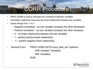 CORR Procedure
• PROC CORR is used to calculate the correlations between variables
• Correlation coefficient measures the linear relationship between two variables
• Values Range from -1 to 1
• Negative correlation - as one variable increases the other decreases
• Positive correlation – as one variable increases the other increases
• 0 – no linear relationship between the two variables
• 1 – perfect positive linear relationship
• -1 – perfect negative linear relationship
• General Form: PROC CORR DATA=input_data_set <options>
VAR Variable1 Variable2;
With Variable3;
RUN;
 