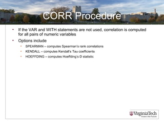 CORR Procedure
• If the VAR and WITH statements are not used, correlation is computed
for all pairs of numeric variables
• Options include
• SPEARMAN – computes Spearman’s rank correlations
• KENDALL – computes Kendall’s Tau coefficients
• HOEFFDING – computes Hoeffding’s D statistic
 