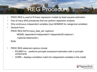 REG Procedure
• PROC REG is used to fit linear regression models by least squares estimation
• One of many SAS procedures that can perform regression analysis
• Only continuous independent variables (Use GENMOD for categorical variables)
• General Form:
PROC REG DATA=input_data_set <options>
MODEL dependent=independent1 independent2/<options>;
<optional statements>;
RUN;
• PROC REG statement options include
• PCOMIT=m - performs principle component estimation with m principle
components
• CORR – displays correlation matrix for independent variables in the model
 