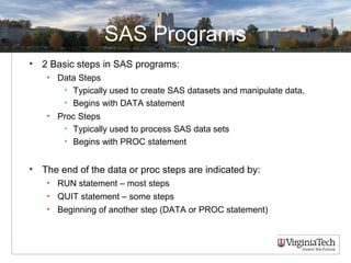 SAS Programs
• 2 Basic steps in SAS programs:
• Data Steps
• Typically used to create SAS datasets and manipulate data,
• Begins with DATA statement
• Proc Steps
• Typically used to process SAS data sets
• Begins with PROC statement
• The end of the data or proc steps are indicated by:
• RUN statement – most steps
• QUIT statement – some steps
• Beginning of another step (DATA or PROC statement)
 