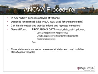 ANOVA Procedure
• PROC ANOVA performs analysis of variance
• Designed for balanced data (PROC GLM used for unbalance data)
• Can handle nested and crossed effects and repeated measures
• General Form: PROC ANOVA DATA=input_data_set <options>;
CLASS independent1 independent2;
MODEL dependent=independent1 independent2;
<optional statements>;
Run;
• Class statement must come before model statement, used to define
classification variables
 