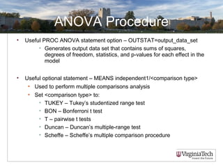 ANOVA Procedure
• Useful PROC ANOVA statement option – OUTSTAT=output_data_set
• Generates output data set that contains sums of squares,
degrees of freedom, statistics, and p-values for each effect in the
model
• Useful optional statement – MEANS independent1/<comparison type>
• Used to perform multiple comparisons analysis
• Set <comparison type> to:
• TUKEY – Tukey’s studentized range test
• BON – Bonferroni t test
• T – pairwise t tests
• Duncan – Duncan’s multiple-range test
• Scheffe – Scheffe’s multiple comparison procedure
 