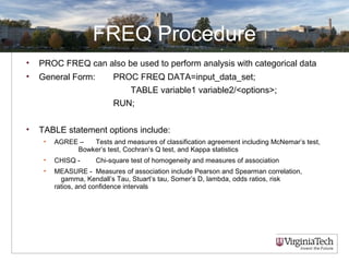 FREQ Procedure
• PROC FREQ can also be used to perform analysis with categorical data
• General Form: PROC FREQ DATA=input_data_set;
TABLE variable1 variable2/<options>;
RUN;
• TABLE statement options include:
• AGREE – Tests and measures of classification agreement including McNemar’s test,
Bowker’s test, Cochran’s Q test, and Kappa statistics
• CHISQ - Chi-square test of homogeneity and measures of association
• MEASURE - Measures of association include Pearson and Spearman correlation,
gamma, Kendall’s Tau, Stuart’s tau, Somer’s D, lambda, odds ratios, risk
ratios, and confidence intervals
 