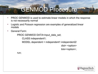GENMOD Procedure
• PROC GENMOD is used to estimate linear models in which the response
is not necessarily normal
• Logistic and Poisson regression are examples of generalized linear
models
• General Form:
PROC GENMOD DATA=input_data_set;
CLASS independent1;
MODEL dependent = independent1 independent2/
dist= <option>
link=<option>;
run;
 