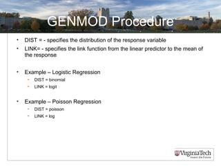 GENMOD Procedure
• DIST = - specifies the distribution of the response variable
• LINK= - specifies the link function from the linear predictor to the mean of
the response
• Example – Logistic Regression
• DIST = binomial
• LINK = logit
• Example – Poisson Regression
• DIST = poisson
• LINK = log
 