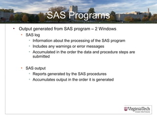 SAS Programs
• Output generated from SAS program – 2 Windows
• SAS log
• Information about the processing of the SAS program
• Includes any warnings or error messages
• Accumulated in the order the data and procedure steps are
submitted
• SAS output
• Reports generated by the SAS procedures
• Accumulates output in the order it is generated
 