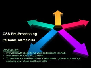 CSS Pre-Processing
Itai Koren, March 2013


DISCLOSURE:
• I've worked with LESS for two years and switched to SASS.
• I've worked with SASS for 2-3 month.
• Those slides are based entirely on a presentation I gave about a year ago
  explaining why I chose SASS over LESS
 