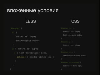 вложенные условия
#header {
h1 {
font-size: 26px;
font-weight: bold;
}
p { font-size: 12px;
a { text-decoration: none;
&:hover { border-width: 1px }
}
}
}
#header h1 {
font-size: 26px;
font-weight: bold;
}
#header p {
font-size: 12px;
}
#header p a {
text-decoration: none;
}
#header p a:hover {
border-width: 1px;
}
LESS CSS
 