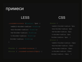 примеси
.rounded-corners (@radius: 5px) {
-webkit-border-radius: @radius;
-moz-border-radius: @radius;
-ms-border-radius: @radius;
-o-border-radius: @radius;
border-radius: @radius;
}
#header { .rounded-corners; }
#/slideshow/sass-less-79424222/79424222/footer { .rounded-corners(10px); }
#header {
-webkit-border-radius: 5px;
-moz-border-radius: 5px;
-ms-border-radius: 5px;
-o-border-radius: 5px;
border-radius: 5px; }
#/slideshow/sass-less-79424222/79424222/footer {
-webkit-border-radius: 10px;
-moz-border-radius: 10px;
-ms-border-radius: 10px;
-o-border-radius: 10px;
border-radius: 10px; }
LESS CSS
 