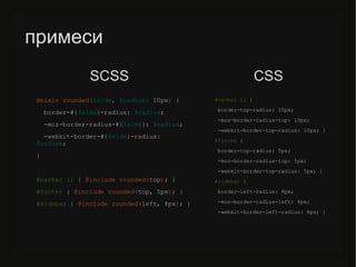 примеси
@mixin rounded($side, $radius: 10px) {
border-#{$side}-radius: $radius;
-moz-border-radius-#{$side}: $radius;
-webkit-border-#{$side}-radius:
$radius;
}
#navbar li { @include rounded(top); }
#/slideshow/sass-less-79424222/79424222/footer { @include rounded(top, 5px); }
#sidebar { @include rounded(left, 8px); }
#navbar li {
border-top-radius: 10px;
-moz-border-radius-top: 10px;
-webkit-border-top-radius: 10px; }
#/slideshow/sass-less-79424222/79424222/footer {
border-top-radius: 5px;
-moz-border-radius-top: 5px;
-webkit-border-top-radius: 5px; }
#sidebar {
border-left-radius: 8px;
-moz-border-radius-left: 8px;
-webkit-border-left-radius: 8px; }
SСSS CSS
 