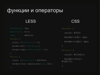 функции и операторы
@the-border: 1px;
@base-color: #111;
@red: #842210;
#header {
color: (@base-color * 3);
border-left: @the-border;
border-right: (@the-border * 2);
}
#/slideshow/sass-less-79424222/79424222/footer {
color: (@base-color + #003300);
border-color: desaturate(@red, 10%);
}
#header {
color: #333;
border-left: 1px;
border-right: 2px;
}
#/slideshow/sass-less-79424222/79424222/footer {
color: #114411;
border-color:
#7d2717;
}
LESS CSS
 