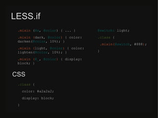 LESS.if
.mixin (@s, @color) { ... }
.mixin (dark, @color) { color:
darken(@color, 10%); }
.mixin (light, @color) { color:
lighten(@color, 10%); }
.mixin (@_, @color) { display:
block; }
@switch: light;
.class {
.mixin(@switch, #888);
}
CSS
.class {
color: #a2a2a2;
display: block;
}
 