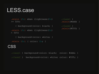 LESS.case
.mixin (@a) when (lightness(@a)
>= 50%)
{ background-color: black; }
.mixin (@a) when (lightness(@a)
< 50%)
{ background-color: white; }
.mixin (@a) { color: @a; }
.class1 {
.mixin(#ddd) }
.class2 {
.mixin(#555) }
CSS
.class1 { background-color: black; color: #ddd; }
.class2 { background-color: white; color: #555; }
 