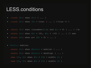 LESS.conditions
● .truth (@a) when (@a) { ... }
● .truth (@a) when (@a = true) { ... } //true != 1
● .mixin (@a) when (isnumber(@a)) and (@a > 0) { ... } //и
● .mixin (@a) when (@a > 10), (@a < -10) { ... } // или
● .mixin (@b) when not (@b > 0) { ... }
● @media: mobile;
.mixin (@a) when (@media = mobile) { ... }
.mixin (@a) when (@media = desktop) { ... }
.max (@a, @b) when (@a > @b) { width: @a }
.max (@a, @b) when (@a < @b) { width: @b }
 