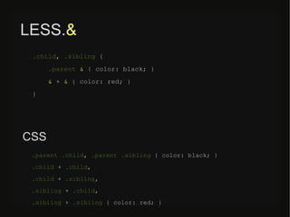 LESS.&
.child, .sibling {
.parent & { color: black; }
& + & { color: red; }
}
.parent .child, .parent .sibling { color: black; }
.child + .child,
.child + .sibling,
.sibling + .child,
.sibling + .sibling { color: red; }
CSS
 