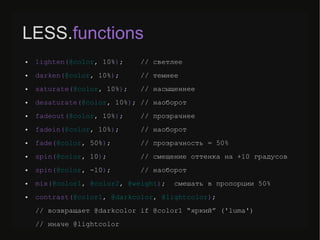 LESS.functions
● lighten(@color, 10%); // светлее
● darken(@color, 10%); // темнее
● saturate(@color, 10%); // насыщеннее
● desaturate(@color, 10%); // наоборот
● fadeout(@color, 10%); // прозрачнее
● fadein(@color, 10%); // наоборот
● fade(@color, 50%); // прозрачность = 50%
● spin(@color, 10); // смещение оттенка на +10 градусов
● spin(@color, -10); // наоборот
● mix(@color1, @color2, @weight); смешать в пропорции 50%
● contrast(@color1, @darkcolor, @lightcolor);
// возвращает @darkcolor if @color1 “яркий” ('luma')
// иначе @lightcolor
 