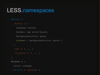 LESS.namespaces
#bundle {
.button () {
display: block;
border: 1px solid black;
background-color: grey;
&:hover { background-color: white }
}
.tab () { ... }
.citation () { ... }
}
#header a {
color: orange;
#bundle > .button; }
 
