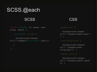 SCSS.@each
@each $animal in puma, sea-
slug, egret {
.#{$animal}-icon {
background-image:
url(/slideshow/sass-less-79424222/79424222/&);
}
}
.puma-icon {
background-image:
url(/slideshow/sass-less-79424222/79424222/&)
; }
.sea-slug-icon {
background-image:
url(/slideshow/sass-less-79424222/79424222/&); }
.egret-icon {
background-image:
url(/slideshow/sass-less-79424222/79424222/&
); }
SCSS CSS
 