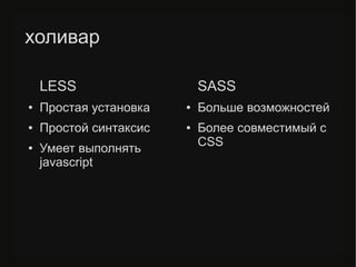 холивар
LESS
● Простая установка
● Простой синтаксис
● Умеет выполнять
javascript
SASS
● Больше возможностей
● Более совместимый с
CSS
 