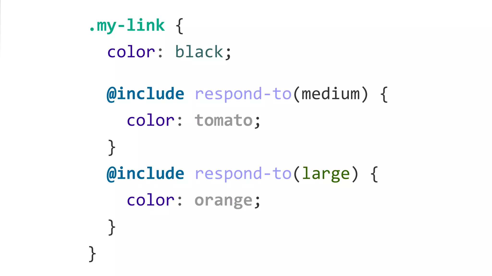 .my-link {
color: black;
@include respond-to(medium) {
color: tomato;
}
@include respond-to(large) {
color: orange;
}
}
 