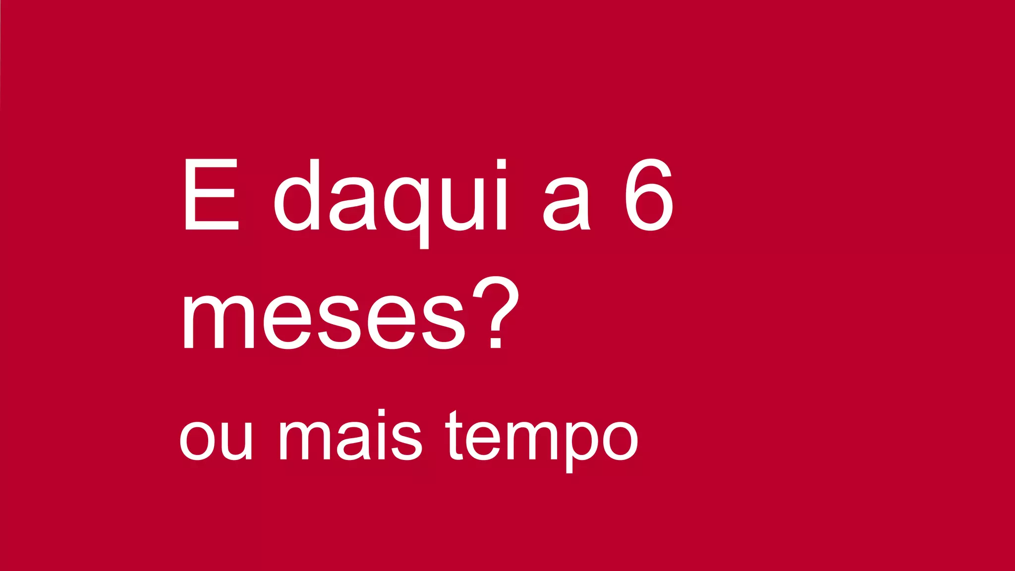 E daqui a 6
meses?
ou mais tempo
 