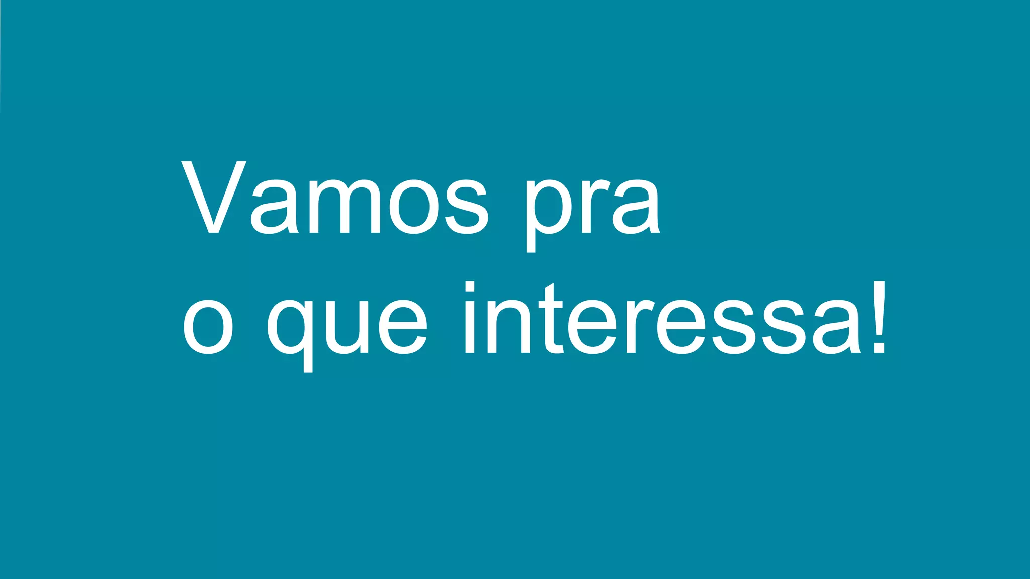 Vamos pra
o que interessa!
 