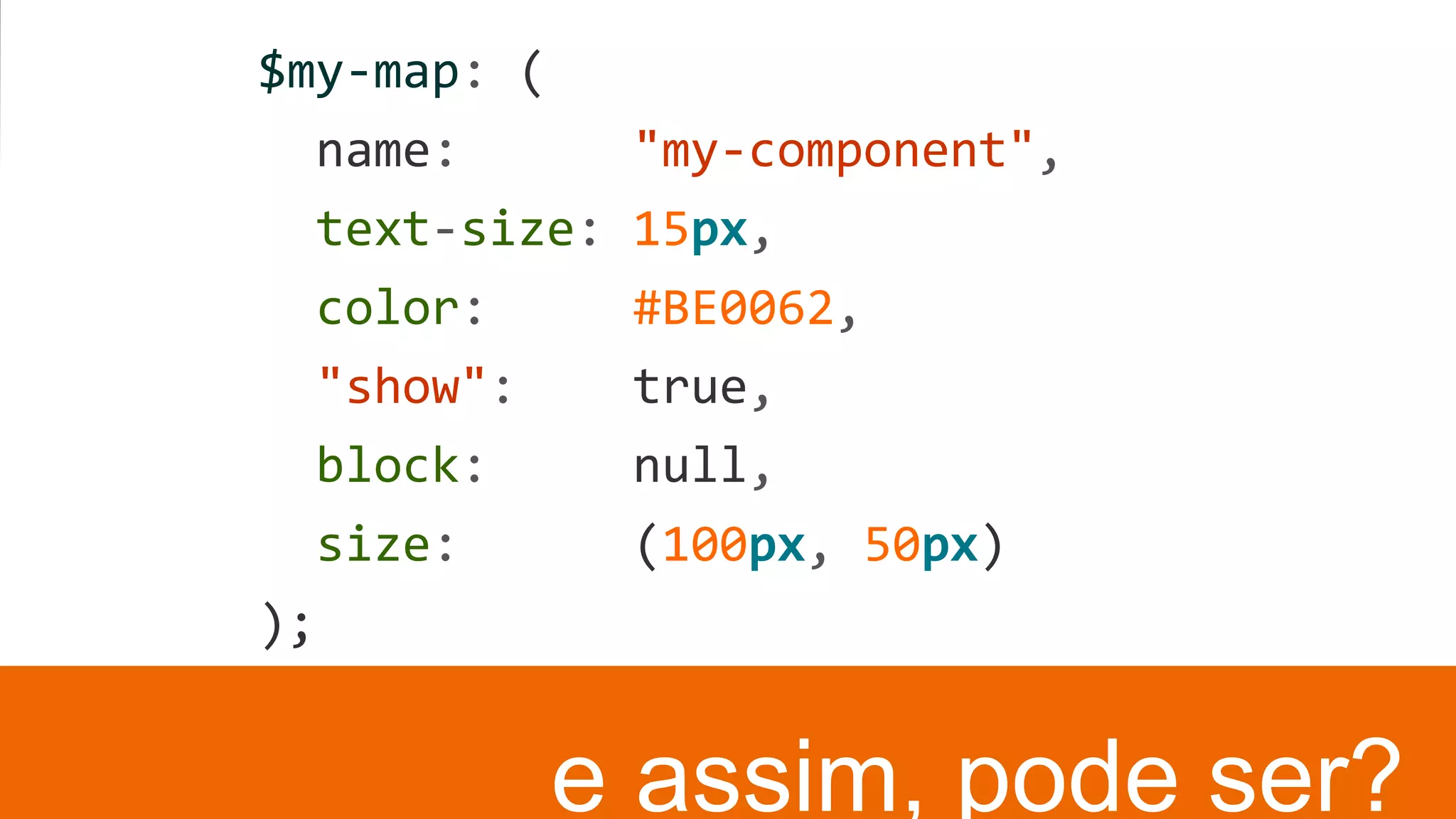 $my-map: (
name: "my-component",
text-size: 15px,
color: #BE0062,
"show": true,
block: null,
size: (100px, 50px)
);
e assim, pode ser?
 