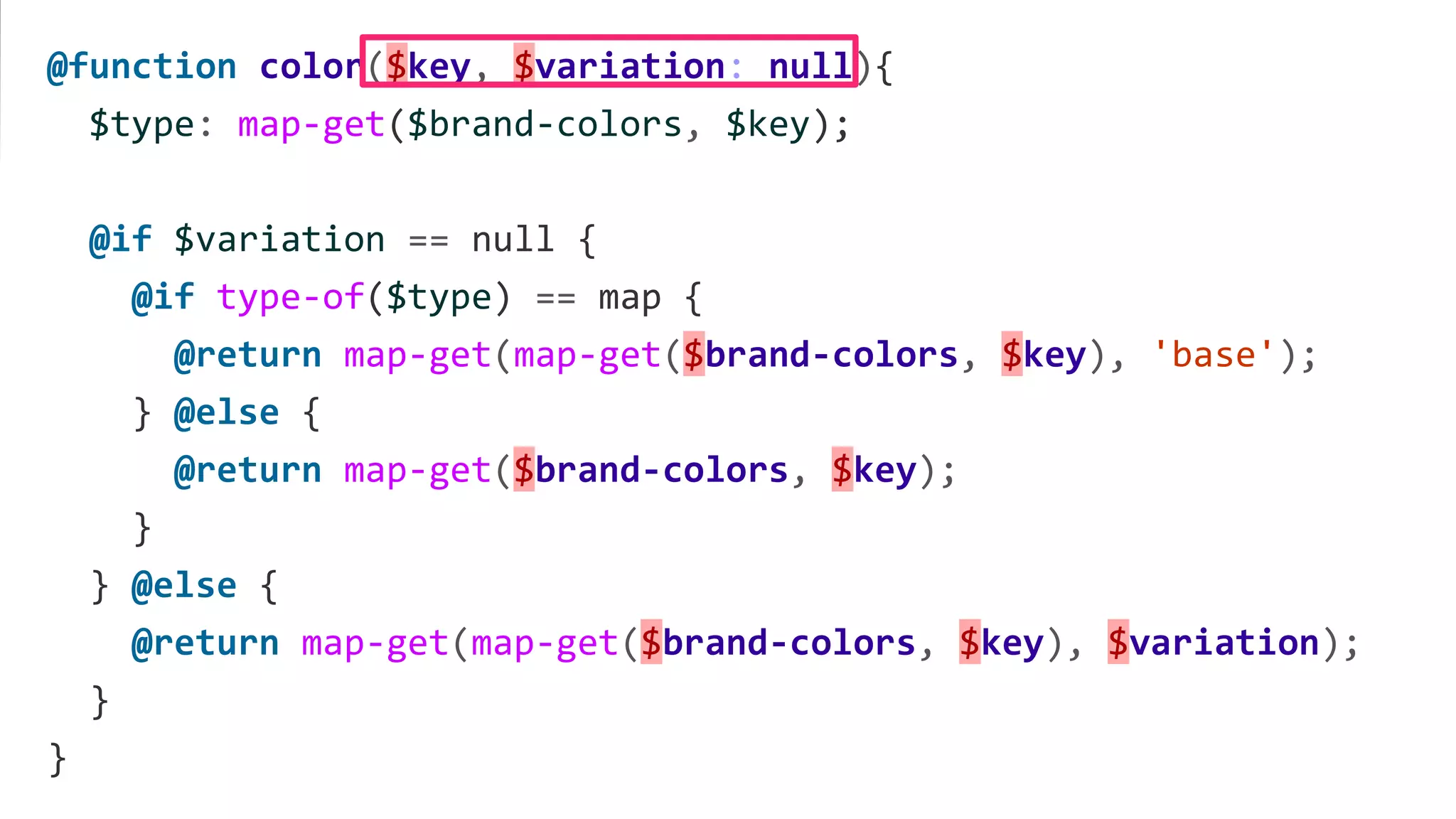 @function color($key, $variation: null){
$type: map-get($brand-colors, $key);
@if $variation == null {
@if type-of($type) == map {
@return map-get(map-get($brand-colors, $key), 'base');
} @else {
@return map-get($brand-colors, $key);
}
} @else {
@return map-get(map-get($brand-colors, $key), $variation);
}
}
 